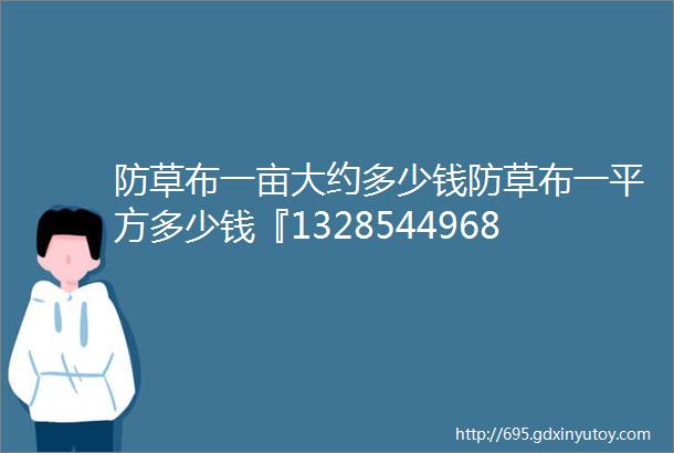 防草布一亩大约多少钱防草布一平方多少钱『13285449688』