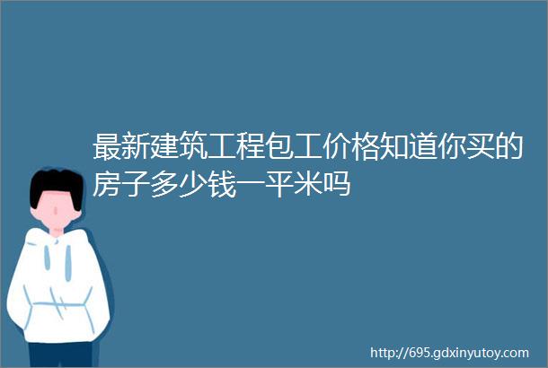 最新建筑工程包工价格知道你买的房子多少钱一平米吗