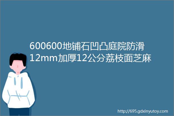 600600地铺石凹凸庭院防滑12mm加厚12公分荔枝面芝麻灰白哑光通体全瓷瓷砖一石多面火烧板pc厚板