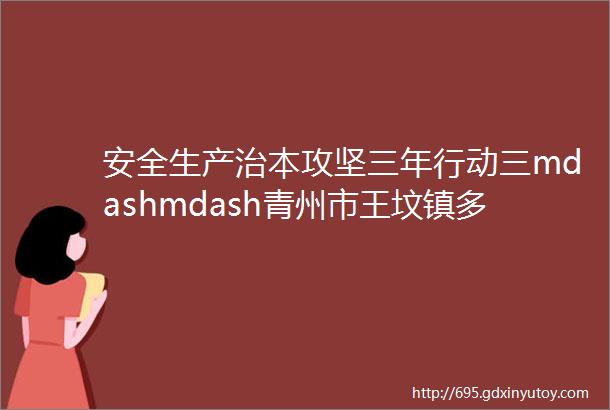 安全生产治本攻坚三年行动三mdashmdash青州市王坟镇多点发力持续推进安全生产治本攻坚三年行动