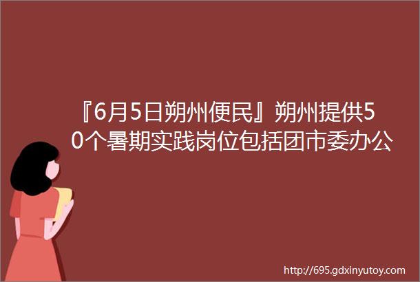 『6月5日朔州便民』朔州提供50个暑期实践岗位包括团市委办公室团市委组织联络部六区县团委helliphellip