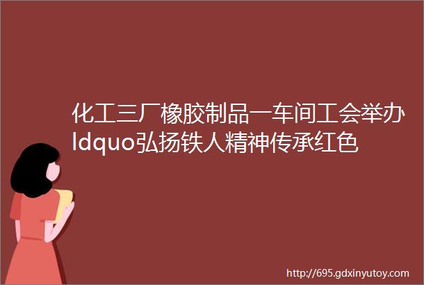 化工三厂橡胶制品一车间工会举办ldquo弘扬铁人精神传承红色文化rdquo主题徒步活动