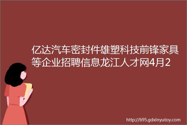 亿达汽车密封件雄塑科技前锋家具等企业招聘信息龙江人才网4月23日