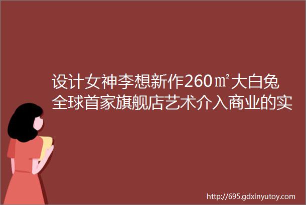 设计女神李想新作260㎡大白兔全球首家旗舰店艺术介入商业的实验蓝本