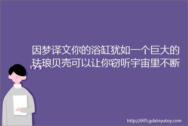 因梦译文你的浴缸犹如一个巨大的珐琅贝壳可以让你窃听宇宙里不断在过滤的水声