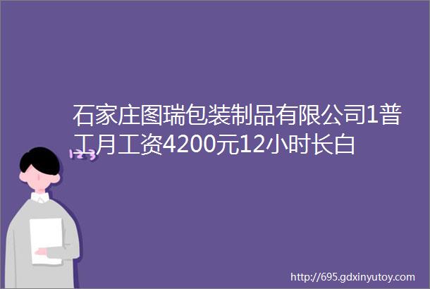 石家庄图瑞包装制品有限公司1普工月工资4200元12小时长白班男女不限2质检2人有一定电脑基础