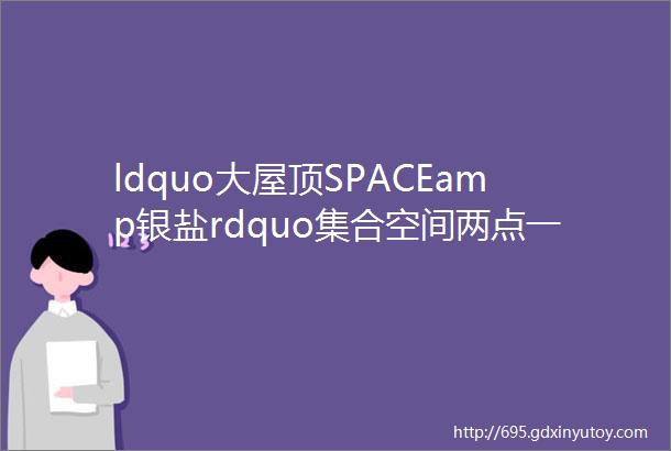 ldquo大屋顶SPACEamp银盐rdquo集合空间两点一线生活中的属于自己的第三个场所