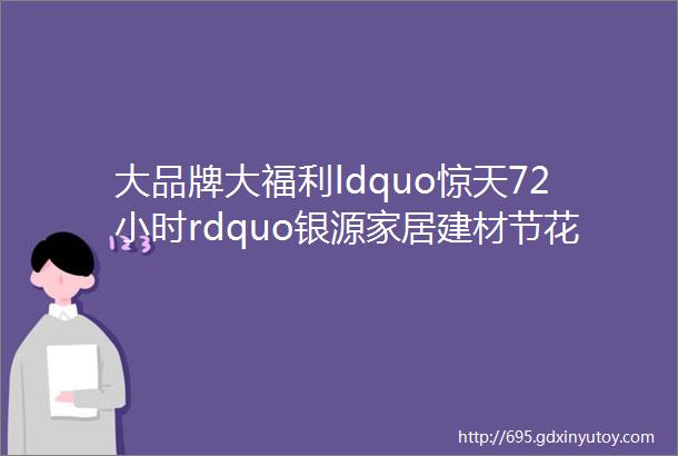 大品牌大福利ldquo惊天72小时rdquo银源家居建材节花三天时间省一年工资