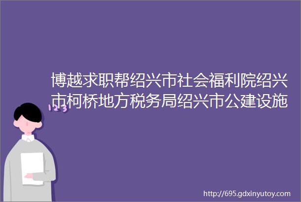 博越求职帮绍兴市社会福利院绍兴市柯桥地方税务局绍兴市公建设施管理有限公司招聘三则