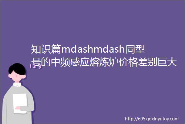 知识篇mdashmdash同型号的中频感应熔炼炉价格差别巨大的原因你清楚吗