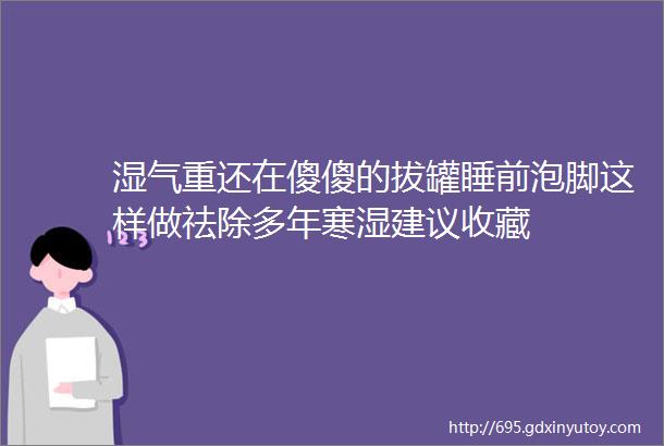 湿气重还在傻傻的拔罐睡前泡脚这样做祛除多年寒湿建议收藏