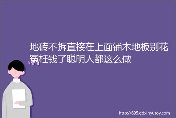 地砖不拆直接在上面铺木地板别花冤枉钱了聪明人都这么做