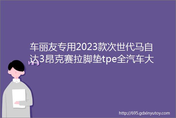 车丽友专用2023款次世代马自达3昂克赛拉脚垫tpe全汽车大包