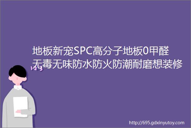 地板新宠SPC高分子地板0甲醛无毒无味防水防火防潮耐磨想装修的朋友进来看看