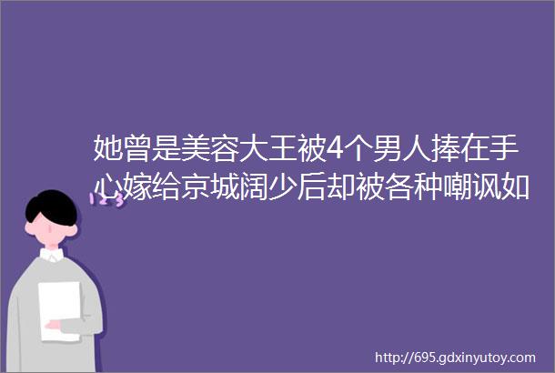 她曾是美容大王被4个男人捧在手心嫁给京城阔少后却被各种嘲讽如今她终于用幸福正名