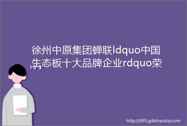 徐州中原集团蝉联ldquo中国生态板十大品牌企业rdquo荣誉