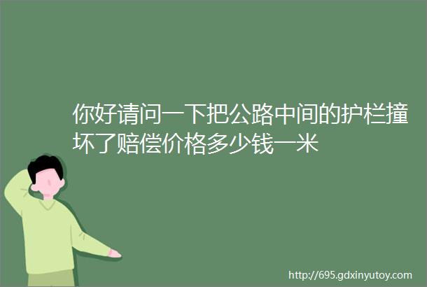 你好请问一下把公路中间的护栏撞坏了赔偿价格多少钱一米