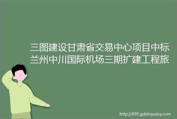 三图建设甘肃省交易中心项目中标兰州中川国际机场三期扩建工程旅客过夜用房项目幕墙工程三标段