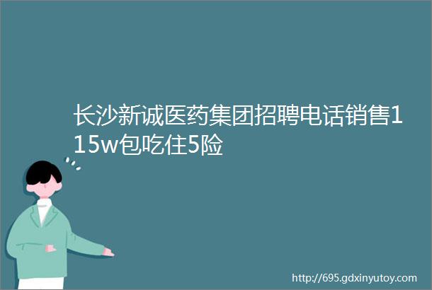 长沙新诚医药集团招聘电话销售115w包吃住5险