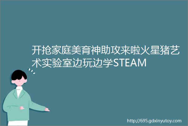 开抢家庭美育神助攻来啦火星猪艺术实验室边玩边学STEAM