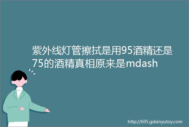 紫外线灯管擦拭是用95酒精还是75的酒精真相原来是mdashmdash