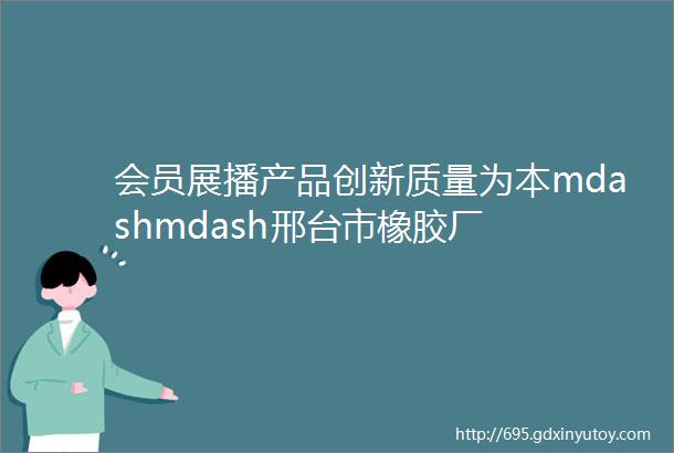 会员展播产品创新质量为本mdashmdash邢台市橡胶厂